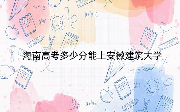 海南高考多少分能上安徽建筑大学？2024年综合最低分537分