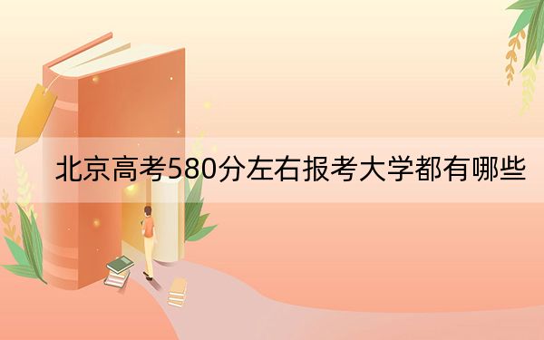 北京高考580分左右报考大学都有哪些?(附带2022-2024年580左右大学名单)