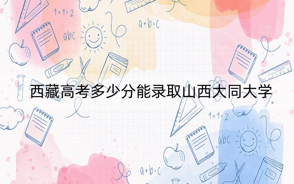 西藏高考多少分能录取山西大同大学?附2022-2024年最低录取分数线