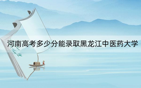 河南高考多少分能录取黑龙江中医药大学?2024年文科录取分554分 理科录取分549分