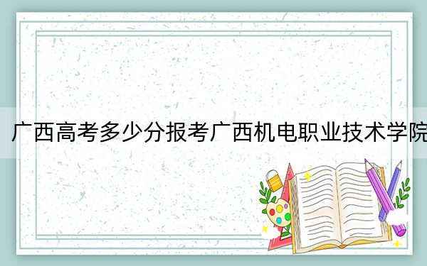 广西高考多少分报考广西机电职业技术学院？附2022-2024年最低录取分数线
