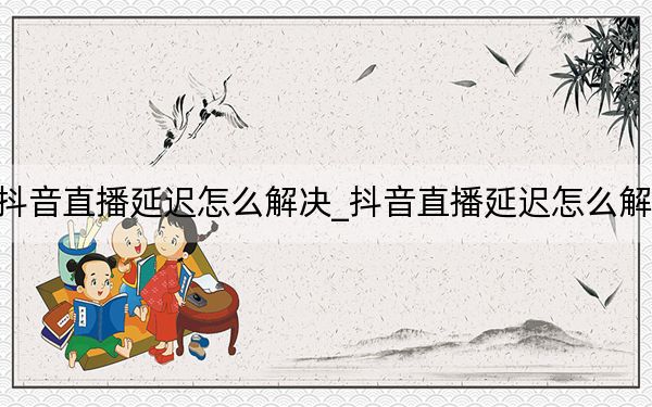 抖音直播延迟怎么解决_抖音直播延迟怎么解决