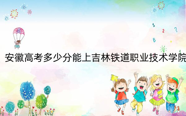 安徽高考多少分能上吉林铁道职业技术学院?附2022-2024年最低录取分数线