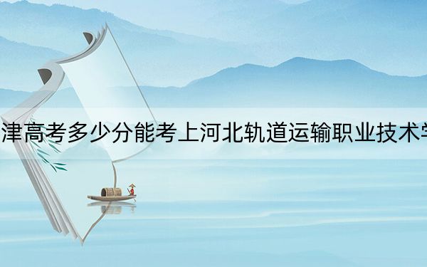 天津高考多少分能考上河北轨道运输职业技术学院?2024年综合投档线251分