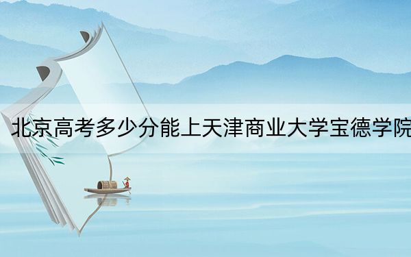 北京高考多少分能上天津商业大学宝德学院?附2022-2024年院校最低投档线