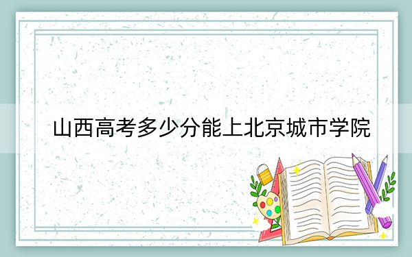 山西高考多少分能上北京城市学院?2024年文科421分 理科录取分397分