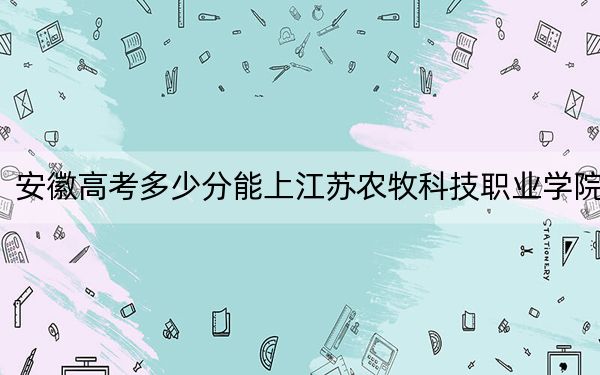 安徽高考多少分能上江苏农牧科技职业学院?附2022-2024年最低录取分数线