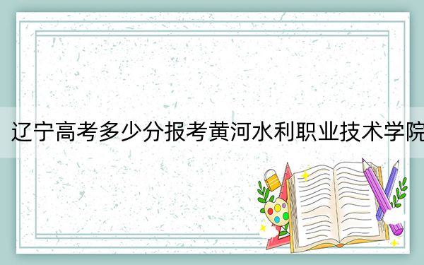 辽宁高考多少分报考黄河水利职业技术学院?附2022-2024年最低录取分数线