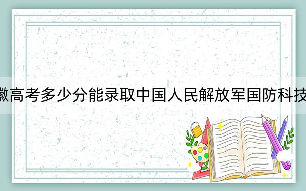 安徽高考多少分能录取中国人民解放军国防科技大学?2024年历史类617分 物理类642分