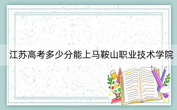 江苏高考多少分能上马鞍山职业技术学院?2024年历史类投档线330分 物理类最低398分