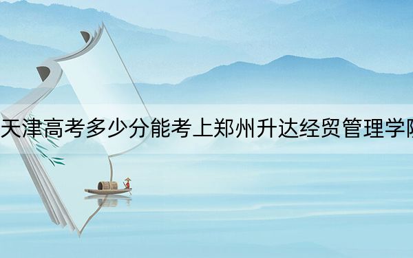 天津高考多少分能考上郑州升达经贸管理学院？附2022-2024年最低录取分数线