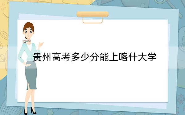 贵州高考多少分能上喀什大学?2024年历史类录取分481分 物理类投档线436分