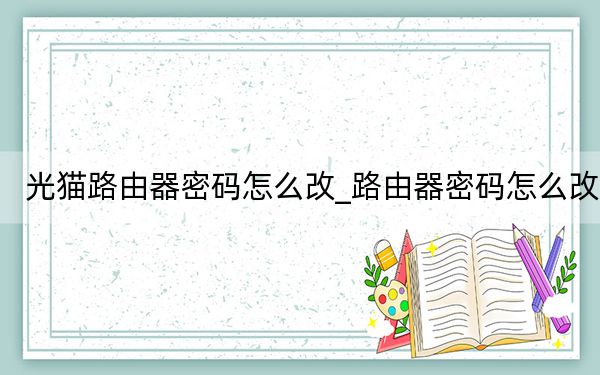 光猫路由器密码怎么改_路由器密码怎么改