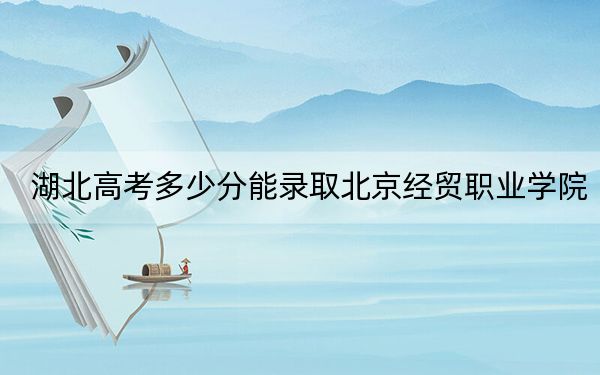 湖北高考多少分能录取北京经贸职业学院?附2022-2024年最低录取分数线