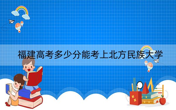 福建高考多少分能考上北方民族大学？2024年历史类最低498分 物理类520分