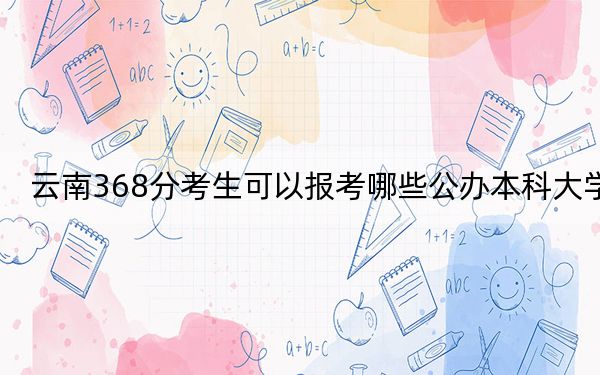 云南368分考生可以报考哪些公办本科大学？（附带2022-2024年368录取名单）