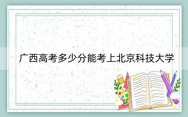 广西高考多少分能考上北京科技大学?附2022-2024年最低录取分数线