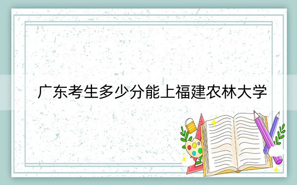 广东考生多少分能上福建农林大学？附2022-2024年最低录取分数线