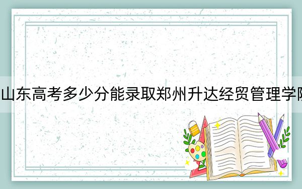 山东高考多少分能录取郑州升达经贸管理学院?附2022-2024年最低录取分数线