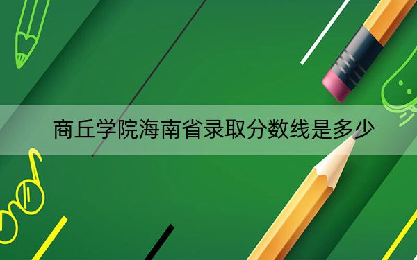 商丘学院海南省录取分数线是多少？2025年海南考生参考