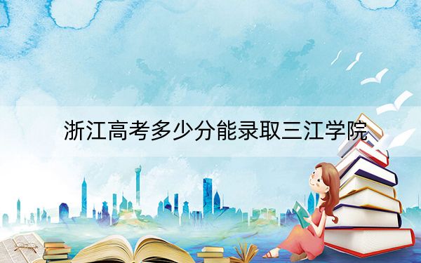 浙江高考多少分能录取三江学院?附2022-2024年最低录取分数线