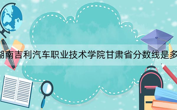 湖南吉利汽车职业技术学院甘肃省分数线是多少?招生计划和学费是多少?