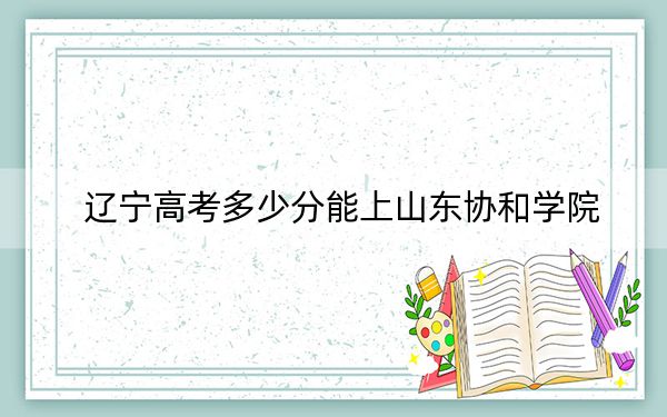 辽宁高考多少分能上山东协和学院?附带近三年最低录取分数线