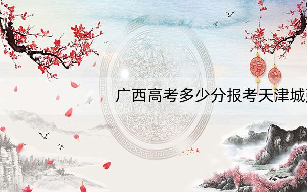 广西高考多少分报考天津城建大学?2024年历史类投档线460分 物理类430分