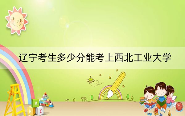辽宁考生多少分能考上西北工业大学?2024年历史类609分 物理类最低663分