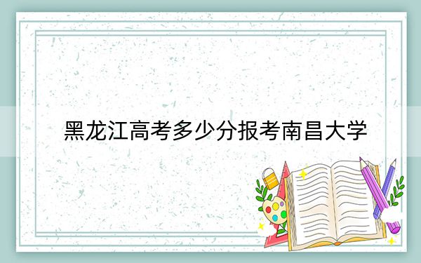黑龙江高考多少分报考南昌大学？2024年历史类最低574分 物理类录取分522分