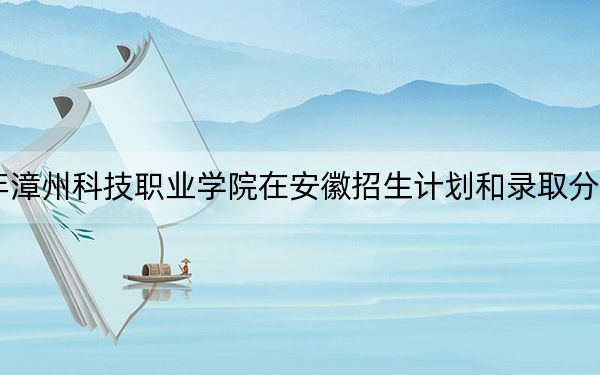2024年漳州科技职业学院在安徽招生计划和录取分数线是多少?安徽考生2025年参考
