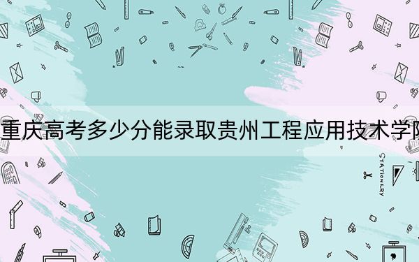 重庆高考多少分能录取贵州工程应用技术学院?附2022-2024年院校投档线