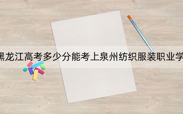 黑龙江高考多少分能考上泉州纺织服装职业学院?2024年历史类投档线221分 物理类录取分236分
