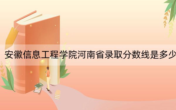 安徽信息工程学院河南省录取分数线是多少?学费又是多少?