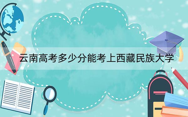 云南高考多少分能考上西藏民族大学？附2022-2024年最低录取分数线