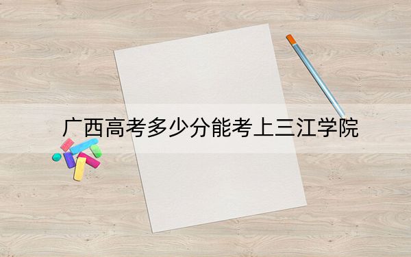 广西高考多少分能考上三江学院？2024年历史类最低400分 物理类录取分371分