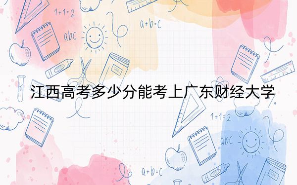 江西高考多少分能考上广东财经大学？2024年历史类最低590分 物理类录取分575分
