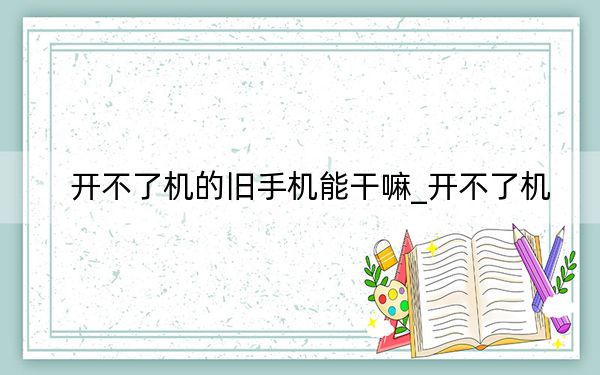 开不了机的旧手机能干嘛_开不了机