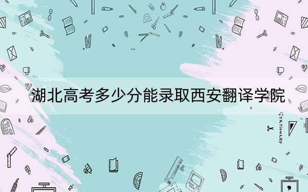 湖北高考多少分能录取西安翻译学院？附2022-2024年最低录取分数线