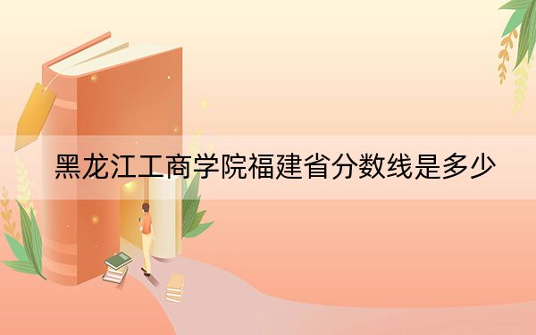 黑龙江工商学院福建省分数线是多少?2025年福建考生参考