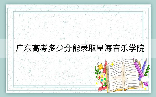 广东高考多少分能录取星海音乐学院?2024年历史类最低519分 物理类投档线524分