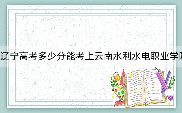 辽宁高考多少分能考上云南水利水电职业学院?附2022-2024年最低录取分数线