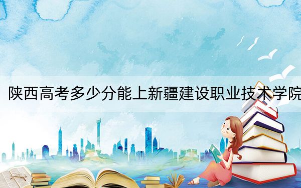 陕西高考多少分能上新疆建设职业技术学院?附2022-2024年最低录取分数线
