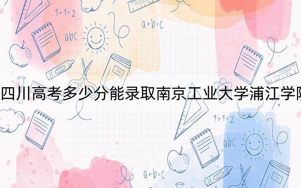 四川高考多少分能录取南京工业大学浦江学院？2024年文科457分 理科投档线475分