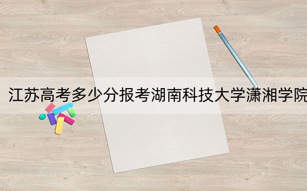 江苏高考多少分报考湖南科技大学潇湘学院?附2022-2024年最低录取分数线