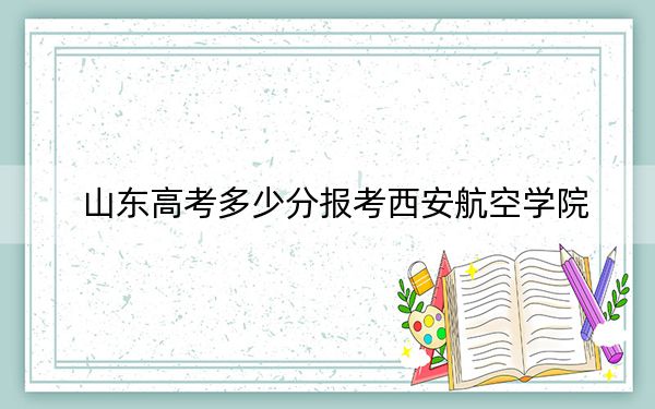 山东高考多少分报考西安航空学院？2024年综合录取分481分