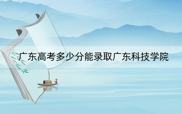 广东高考多少分能录取广东科技学院?2024年历史类428分 物理类投档线444分