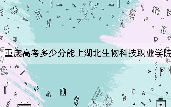 重庆高考多少分能上湖北生物科技职业学院?附2022-2024年最低录取分数线