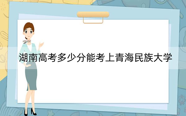 湖南高考多少分能考上青海民族大学？附2022-2024年最低录取分数线