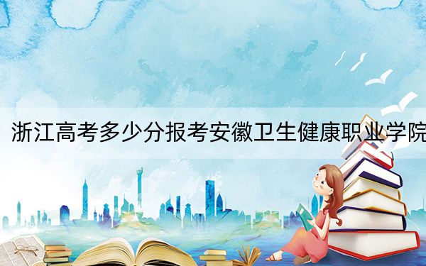 浙江高考多少分报考安徽卫生健康职业学院?2024年最低录取分数线481分
